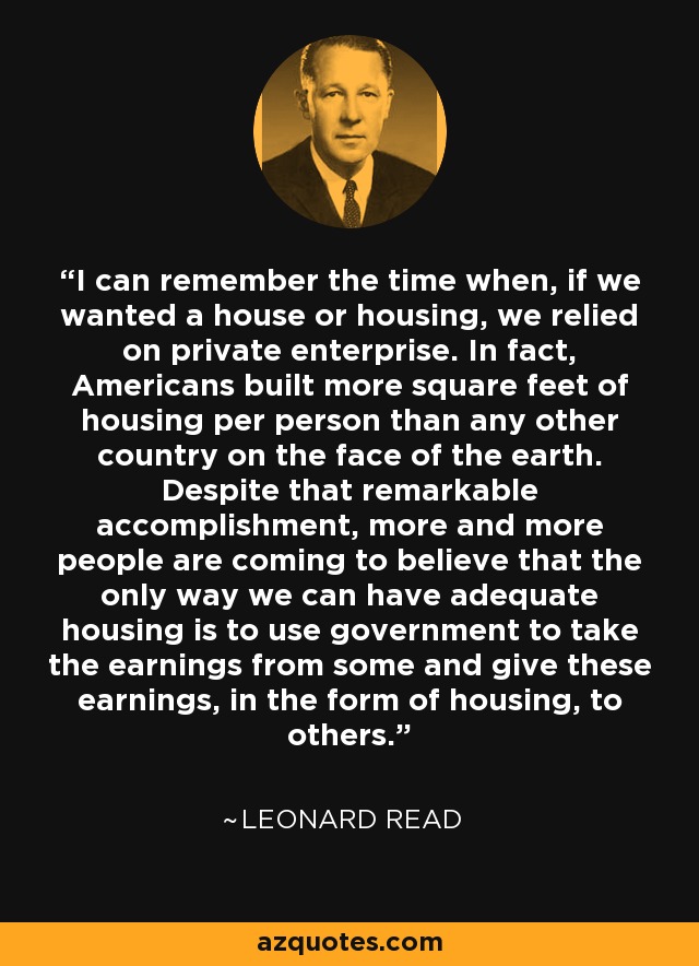 I can remember the time when, if we wanted a house or housing, we relied on private enterprise. In fact, Americans built more square feet of housing per person than any other country on the face of the earth. Despite that remarkable accomplishment, more and more people are coming to believe that the only way we can have adequate housing is to use government to take the earnings from some and give these earnings, in the form of housing, to others. - Leonard Read