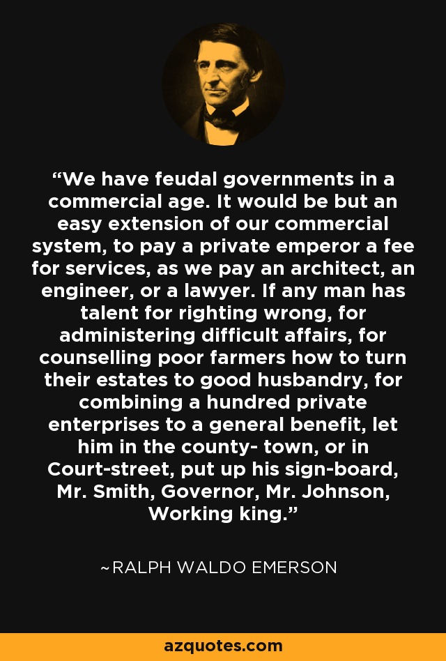 We have feudal governments in a commercial age. It would be but an easy extension of our commercial system, to pay a private emperor a fee for services, as we pay an architect, an engineer, or a lawyer. If any man has talent for righting wrong, for administering difficult affairs, for counselling poor farmers how to turn their estates to good husbandry, for combining a hundred private enterprises to a general benefit, let him in the county- town, or in Court-street, put up his sign-board, Mr. Smith, Governor, Mr. Johnson, Working king. - Ralph Waldo Emerson