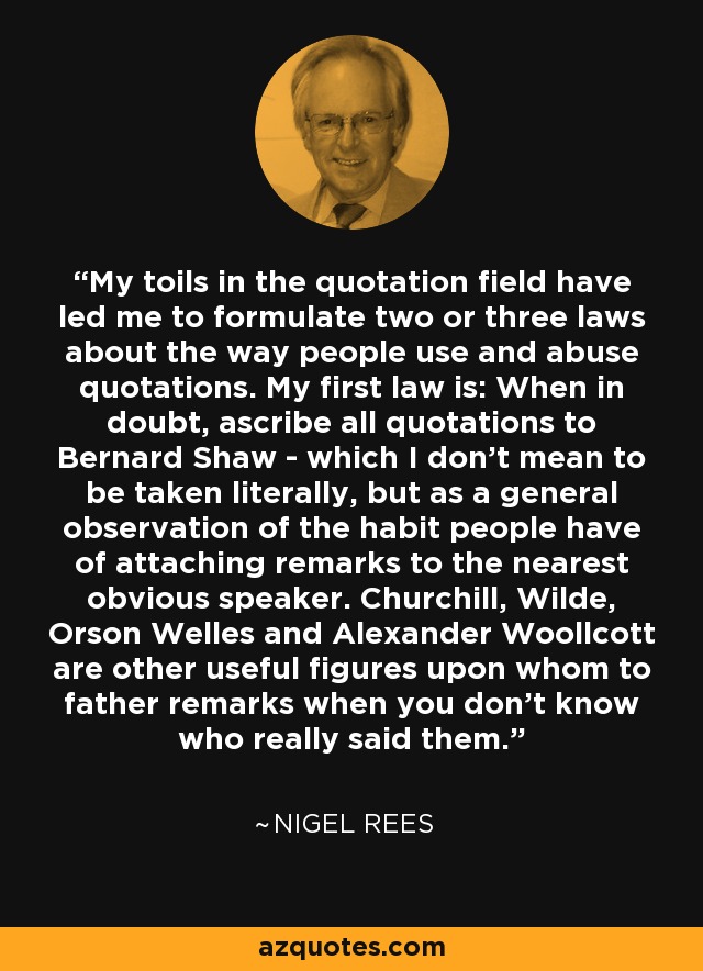 My toils in the quotation field have led me to formulate two or three laws about the way people use and abuse quotations. My first law is: When in doubt, ascribe all quotations to Bernard Shaw - which I don't mean to be taken literally, but as a general observation of the habit people have of attaching remarks to the nearest obvious speaker. Churchill, Wilde, Orson Welles and Alexander Woollcott are other useful figures upon whom to father remarks when you don't know who really said them. - Nigel Rees