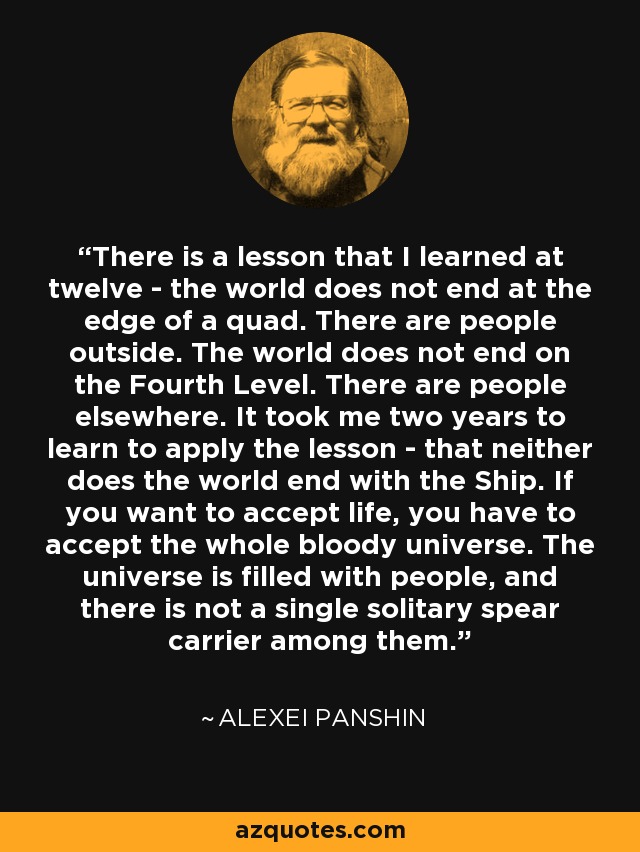 There is a lesson that I learned at twelve - the world does not end at the edge of a quad. There are people outside. The world does not end on the Fourth Level. There are people elsewhere. It took me two years to learn to apply the lesson - that neither does the world end with the Ship. If you want to accept life, you have to accept the whole bloody universe. The universe is filled with people, and there is not a single solitary spear carrier among them. - Alexei Panshin
