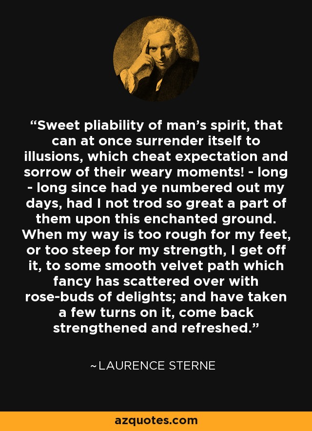 Sweet pliability of man's spirit, that can at once surrender itself to illusions, which cheat expectation and sorrow of their weary moments! - long - long since had ye numbered out my days, had I not trod so great a part of them upon this enchanted ground. When my way is too rough for my feet, or too steep for my strength, I get off it, to some smooth velvet path which fancy has scattered over with rose-buds of delights; and have taken a few turns on it, come back strengthened and refreshed. - Laurence Sterne