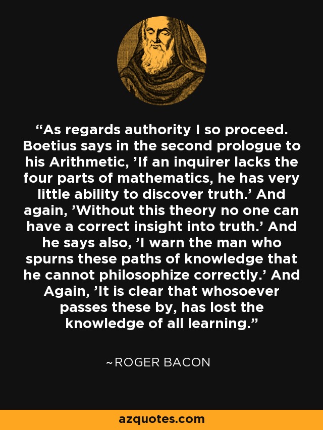 As regards authority I so proceed. Boetius says in the second prologue to his Arithmetic, 'If an inquirer lacks the four parts of mathematics, he has very little ability to discover truth.' And again, 'Without this theory no one can have a correct insight into truth.' And he says also, 'I warn the man who spurns these paths of knowledge that he cannot philosophize correctly.' And Again, 'It is clear that whosoever passes these by, has lost the knowledge of all learning.' - Roger Bacon