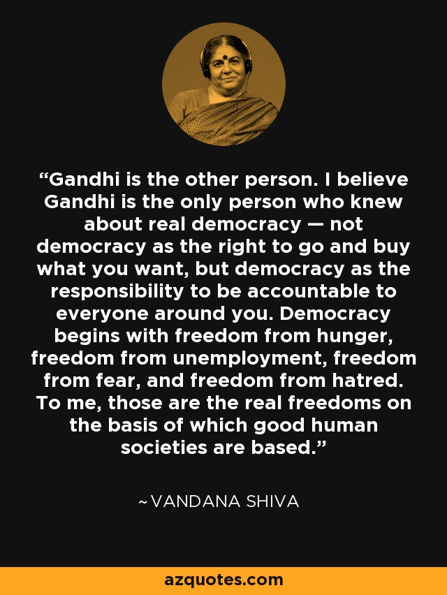 Gandhi is the other person. I believe Gandhi is the only person who knew about real democracy — not democracy as the right to go and buy what you want, but democracy as the responsibility to be accountable to everyone around you. Democracy begins with freedom from hunger, freedom from unemployment, freedom from fear, and freedom from hatred. To me, those are the real freedoms on the basis of which good human societies are based. - Vandana Shiva