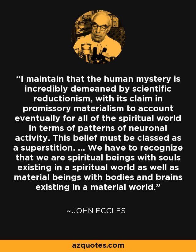 I maintain that the human mystery is incredibly demeaned by scientific reductionism, with its claim in promissory materialism to account eventually for all of the spiritual world in terms of patterns of neuronal activity. This belief must be classed as a superstition. ... We have to recognize that we are spiritual beings with souls existing in a spiritual world as well as material beings with bodies and brains existing in a material world. - John Eccles