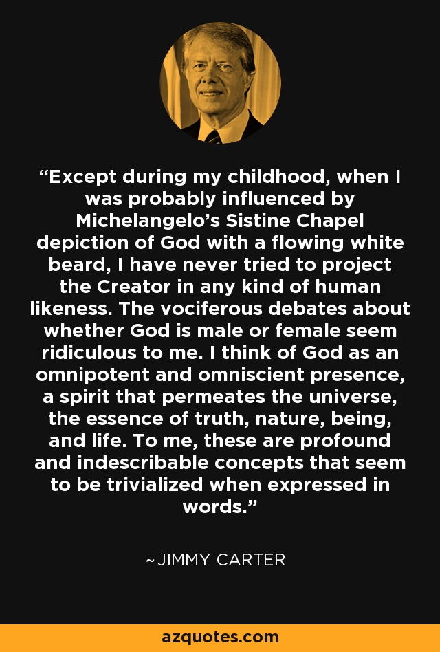 Except during my childhood, when I was probably influenced by Michelangelo's Sistine Chapel depiction of God with a flowing white beard, I have never tried to project the Creator in any kind of human likeness. The vociferous debates about whether God is male or female seem ridiculous to me. I think of God as an omnipotent and omniscient presence, a spirit that permeates the universe, the essence of truth, nature, being, and life. To me, these are profound and indescribable concepts that seem to be trivialized when expressed in words. - Jimmy Carter