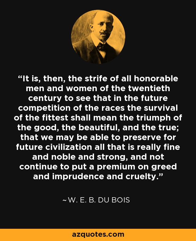 It is, then, the strife of all honorable men and women of the twentieth century to see that in the future competition of the races the survival of the fittest shall mean the triumph of the good, the beautiful, and the true; that we may be able to preserve for future civilization all that is really fine and noble and strong, and not continue to put a premium on greed and imprudence and cruelty. - W. E. B. Du Bois