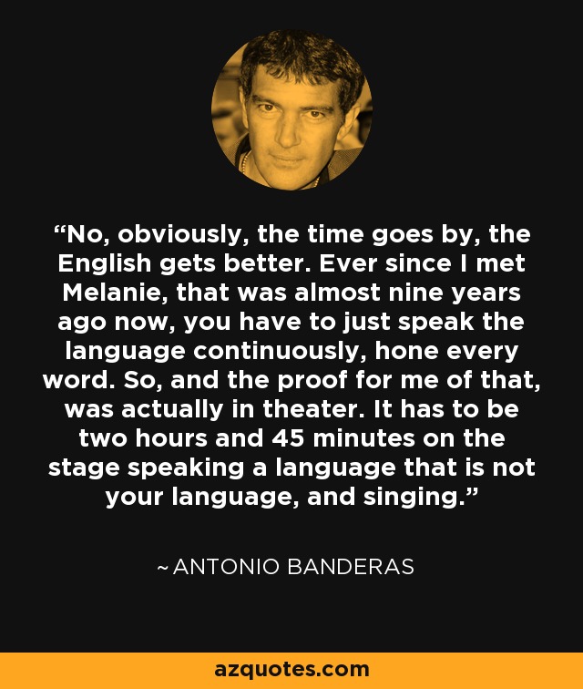 No, obviously, the time goes by, the English gets better. Ever since I met Melanie, that was almost nine years ago now, you have to just speak the language continuously, hone every word. So, and the proof for me of that, was actually in theater. It has to be two hours and 45 minutes on the stage speaking a language that is not your language, and singing. - Antonio Banderas