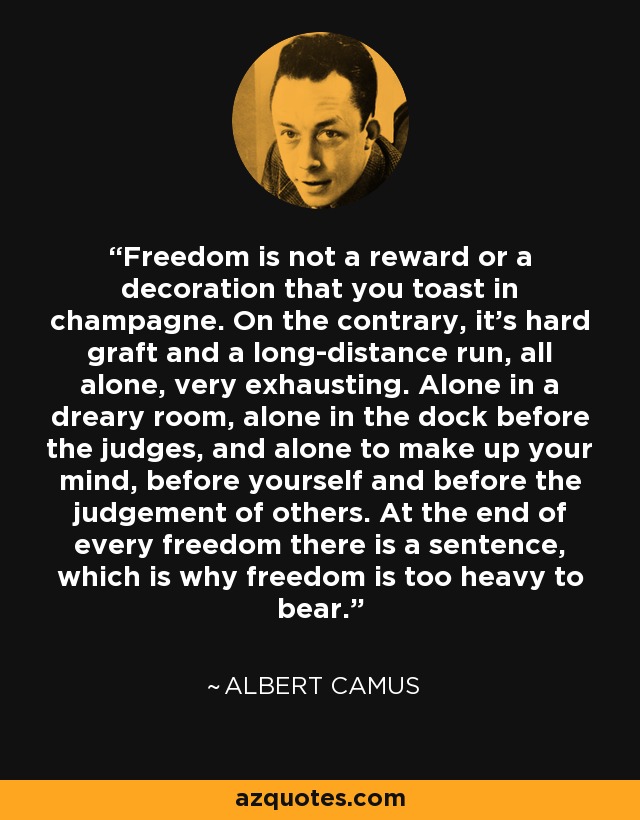 Freedom is not a reward or a decoration that you toast in champagne. On the contrary, it's hard graft and a long-distance run, all alone, very exhausting. Alone in a dreary room, alone in the dock before the judges, and alone to make up your mind, before yourself and before the judgement of others. At the end of every freedom there is a sentence, which is why freedom is too heavy to bear. - Albert Camus