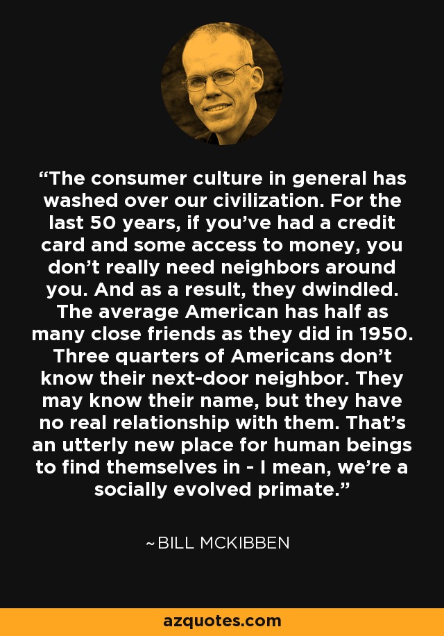 The consumer culture in general has washed over our civilization. For the last 50 years, if you've had a credit card and some access to money, you don't really need neighbors around you. And as a result, they dwindled. The average American has half as many close friends as they did in 1950. Three quarters of Americans don't know their next-door neighbor. They may know their name, but they have no real relationship with them. That's an utterly new place for human beings to find themselves in - I mean, we're a socially evolved primate. - Bill McKibben