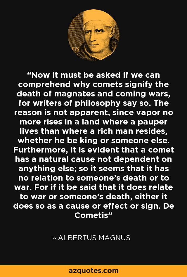 Now it must be asked if we can comprehend why comets signify the death of magnates and coming wars, for writers of philosophy say so. The reason is not apparent, since vapor no more rises in a land where a pauper lives than where a rich man resides, whether he be king or someone else. Furthermore, it is evident that a comet has a natural cause not dependent on anything else; so it seems that it has no relation to someone's death or to war. For if it be said that it does relate to war or someone's death, either it does so as a cause or effect or sign. De Cometis - Albertus Magnus