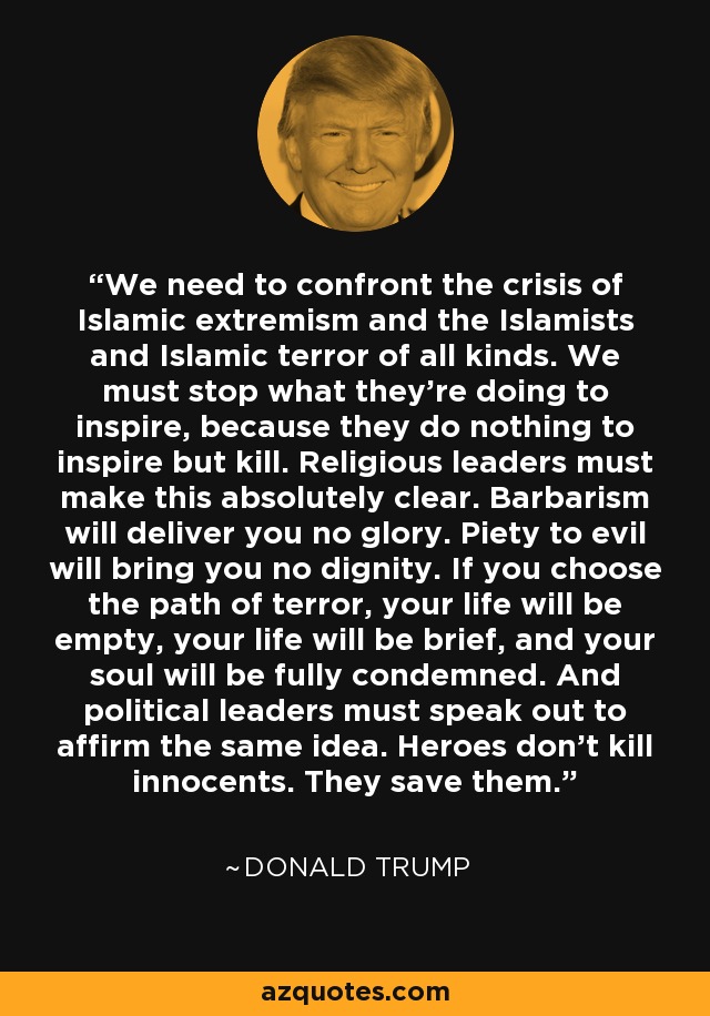 We need to confront the crisis of Islamic extremism and the Islamists and Islamic terror of all kinds. We must stop what they're doing to inspire, because they do nothing to inspire but kill. Religious leaders must make this absolutely clear. Barbarism will deliver you no glory. Piety to evil will bring you no dignity. If you choose the path of terror, your life will be empty, your life will be brief, and your soul will be fully condemned. And political leaders must speak out to affirm the same idea. Heroes don't kill innocents. They save them. - Donald Trump