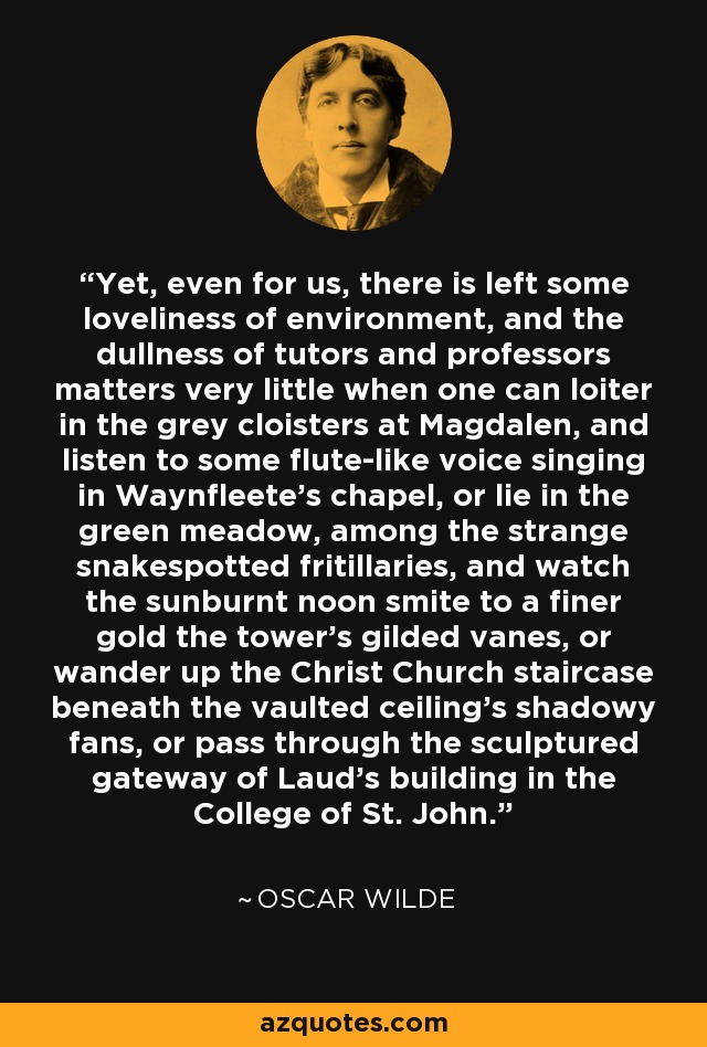 Yet, even for us, there is left some loveliness of environment, and the dullness of tutors and professors matters very little when one can loiter in the grey cloisters at Magdalen, and listen to some flute-like voice singing in Waynfleete's chapel, or lie in the green meadow, among the strange snakespotted fritillaries, and watch the sunburnt noon smite to a finer gold the tower's gilded vanes, or wander up the Christ Church staircase beneath the vaulted ceiling's shadowy fans, or pass through the sculptured gateway of Laud's building in the College of St. John. - Oscar Wilde