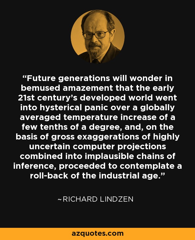 Future generations will wonder in bemused amazement that the early 21st century's developed world went into hysterical panic over a globally averaged temperature increase of a few tenths of a degree, and, on the basis of gross exaggerations of highly uncertain computer projections combined into implausible chains of inference, proceeded to contemplate a roll-back of the industrial age. - Richard Lindzen