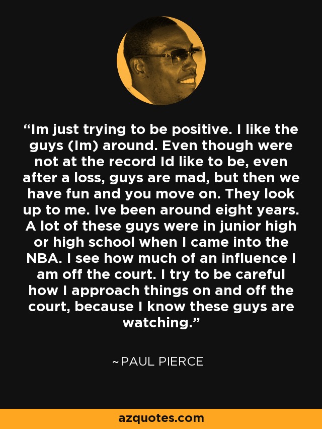 Im just trying to be positive. I like the guys (Im) around. Even though were not at the record Id like to be, even after a loss, guys are mad, but then we have fun and you move on. They look up to me. Ive been around eight years. A lot of these guys were in junior high or high school when I came into the NBA. I see how much of an influence I am off the court. I try to be careful how I approach things on and off the court, because I know these guys are watching. - Paul Pierce