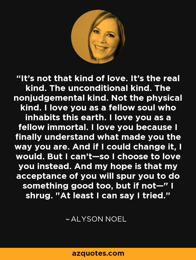 It's not that kind of love. It's the real kind. The unconditional kind. The nonjudgemental kind. Not the physical kind. I love you as a fellow soul who inhabits this earth. I love you as a fellow immortal. I love you because I finally understand what made you the way you are. And if I could change it, I would. But I can't—so I choose to love you instead. And my hope is that my acceptance of you will spur you to do something good too, but if not—