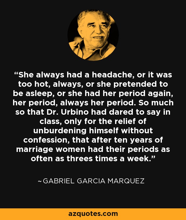 She always had a headache, or it was too hot, always, or she pretended to be asleep, or she had her period again, her period, always her period. So much so that Dr. Urbino had dared to say in class, only for the relief of unburdening himself without confession, that after ten years of marriage women had their periods as often as threes times a week. - Gabriel Garcia Marquez