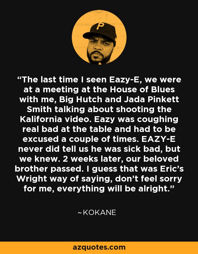 The last time I seen Eazy-E, we were at a meeting at the House of Blues with me, Big Hutch and Jada Pinkett Smith talking about shooting the Kalifornia video. Eazy was coughing real bad at the table and had to be excused a couple of times. EAZY-E never did tell us he was sick bad, but we knew. 2 weeks later, our beloved brother passed. I guess that was Eric's Wright way of saying, don't feel sorry for me, everything will be alright. - Kokane
