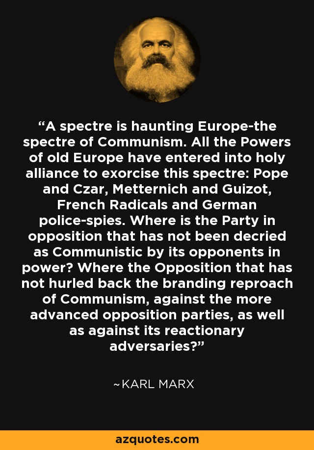 A spectre is haunting Europe-the spectre of Communism. All the Powers of old Europe have entered into holy alliance to exorcise this spectre: Pope and Czar, Metternich and Guizot, French Radicals and German police-spies. Where is the Party in opposition that has not been decried as Communistic by its opponents in power? Where the Opposition that has not hurled back the branding reproach of Communism, against the more advanced opposition parties, as well as against its reactionary adversaries? - Karl Marx
