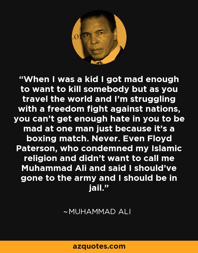 When I was a kid I got mad enough to want to kill somebody but as you travel the world and I'm struggling with a freedom fight against nations, you can't get enough hate in you to be mad at one man just because it's a boxing match. Never. Even Floyd Paterson, who condemned my Islamic religion and didn't want to call me Muhammad Ali and said I should've gone to the army and I should be in jail. - Muhammad Ali