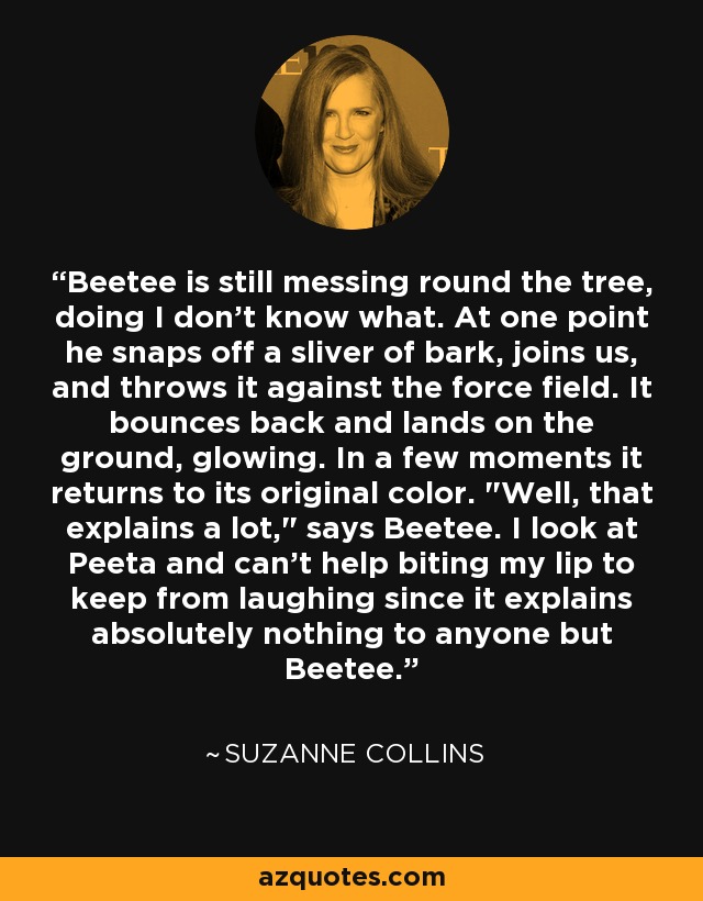 Beetee is still messing round the tree, doing I don't know what. At one point he snaps off a sliver of bark, joins us, and throws it against the force field. It bounces back and lands on the ground, glowing. In a few moments it returns to its original color. 