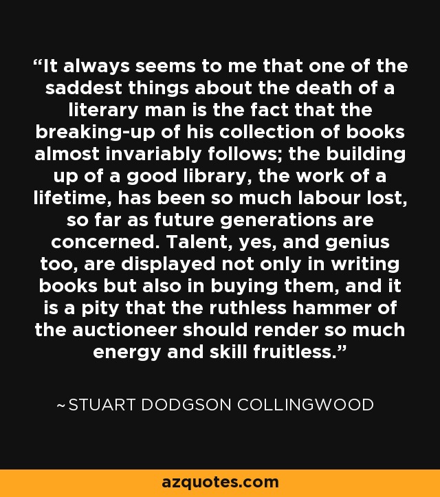 It always seems to me that one of the saddest things about the death of a literary man is the fact that the breaking-up of his collection of books almost invariably follows; the building up of a good library, the work of a lifetime, has been so much labour lost, so far as future generations are concerned. Talent, yes, and genius too, are displayed not only in writing books but also in buying them, and it is a pity that the ruthless hammer of the auctioneer should render so much energy and skill fruitless. - Stuart Dodgson Collingwood