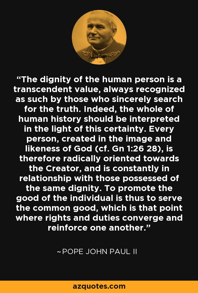 The dignity of the human person is a transcendent value, always recognized as such by those who sincerely search for the truth. Indeed, the whole of human history should be interpreted in the light of this certainty. Every person, created in the image and likeness of God (cf. Gn 1:26 28), is therefore radically oriented towards the Creator, and is constantly in relationship with those possessed of the same dignity. To promote the good of the individual is thus to serve the common good, which is that point where rights and duties converge and reinforce one another. - Pope John Paul II