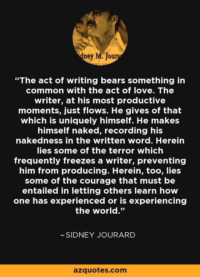 The act of writing bears something in common with the act of love. The writer, at his most productive moments, just flows. He gives of that which is uniquely himself. He makes himself naked, recording his nakedness in the written word. Herein lies some of the terror which frequently freezes a writer, preventing him from producing. Herein, too, lies some of the courage that must be entailed in letting others learn how one has experienced or is experiencing the world. - Sidney Jourard