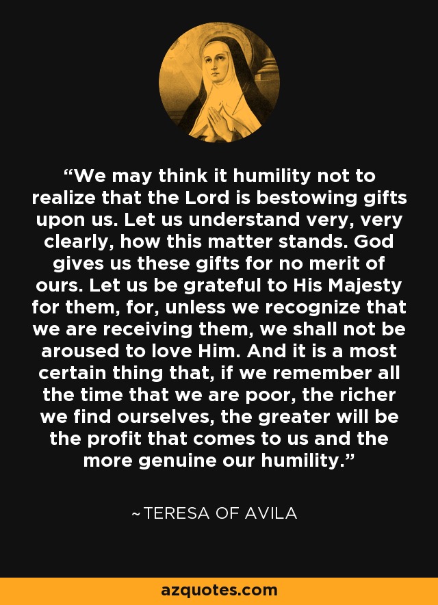 We may think it humility not to realize that the Lord is bestowing gifts upon us. Let us understand very, very clearly, how this matter stands. God gives us these gifts for no merit of ours. Let us be grateful to His Majesty for them, for, unless we recognize that we are receiving them, we shall not be aroused to love Him. And it is a most certain thing that, if we remember all the time that we are poor, the richer we find ourselves, the greater will be the profit that comes to us and the more genuine our humility. - Teresa of Avila