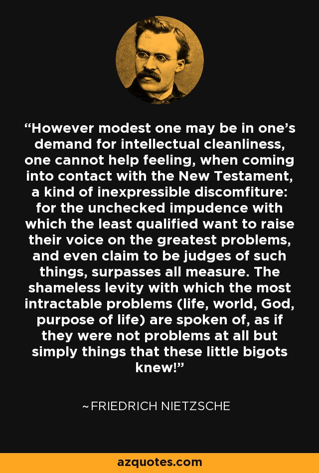 However modest one may be in one's demand for intellectual cleanliness, one cannot help feeling, when coming into contact with the New Testament, a kind of inexpressible discomfiture: for the unchecked impudence with which the least qualified want to raise their voice on the greatest problems, and even claim to be judges of such things, surpasses all measure. The shameless levity with which the most intractable problems (life, world, God, purpose of life) are spoken of, as if they were not problems at all but simply things that these little bigots knew! - Friedrich Nietzsche