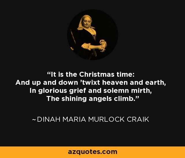 It is the Christmas time: And up and down 'twixt heaven and earth, In glorious grief and solemn mirth, The shining angels climb. - Dinah Maria Murlock Craik