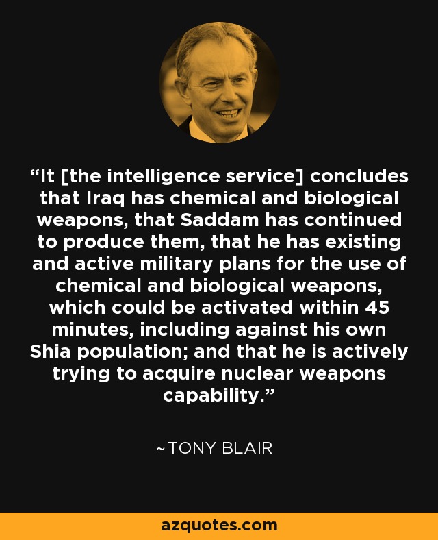 It [the intelligence service] concludes that Iraq has chemical and biological weapons, that Saddam has continued to produce them, that he has existing and active military plans for the use of chemical and biological weapons, which could be activated within 45 minutes, including against his own Shia population; and that he is actively trying to acquire nuclear weapons capability. - Tony Blair