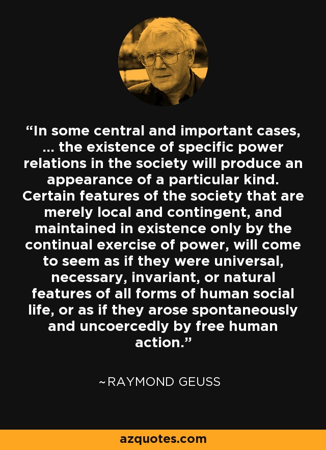 In some central and important cases, ... the existence of specific power relations in the society will produce an appearance of a particular kind. Certain features of the society that are merely local and contingent, and maintained in existence only by the continual exercise of power, will come to seem as if they were universal, necessary, invariant, or natural features of all forms of human social life, or as if they arose spontaneously and uncoercedly by free human action. - Raymond Geuss