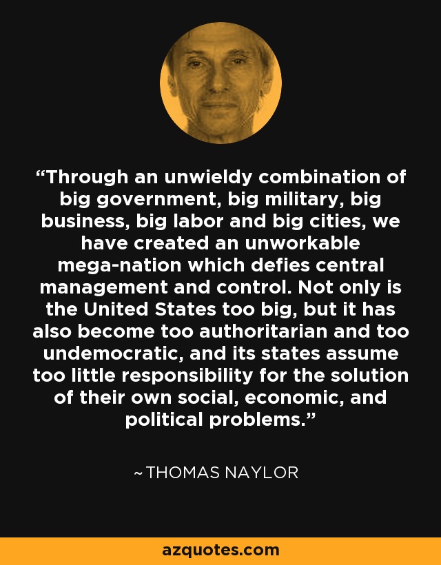 Through an unwieldy combination of big government, big military, big business, big labor and big cities, we have created an unworkable mega-nation which defies central management and control. Not only is the United States too big, but it has also become too authoritarian and too undemocratic, and its states assume too little responsibility for the solution of their own social, economic, and political problems. - Thomas Naylor