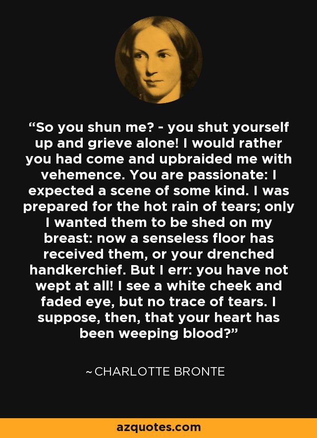 So you shun me? - you shut yourself up and grieve alone! I would rather you had come and upbraided me with vehemence. You are passionate: I expected a scene of some kind. I was prepared for the hot rain of tears; only I wanted them to be shed on my breast: now a senseless floor has received them, or your drenched handkerchief. But I err: you have not wept at all! I see a white cheek and faded eye, but no trace of tears. I suppose, then, that your heart has been weeping blood? - Charlotte Bronte