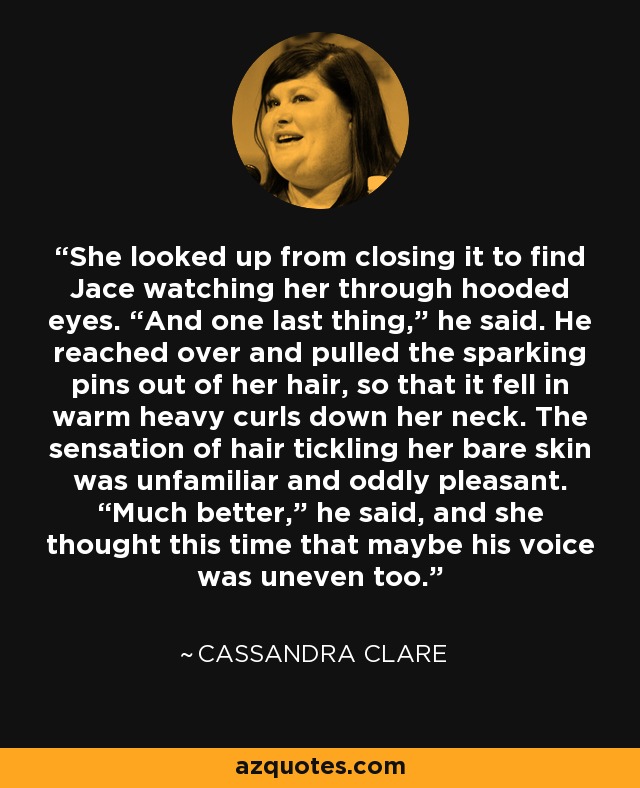 She looked up from closing it to find Jace watching her through hooded eyes. “And one last thing,” he said. He reached over and pulled the sparking pins out of her hair, so that it fell in warm heavy curls down her neck. The sensation of hair tickling her bare skin was unfamiliar and oddly pleasant. “Much better,” he said, and she thought this time that maybe his voice was uneven too. - Cassandra Clare