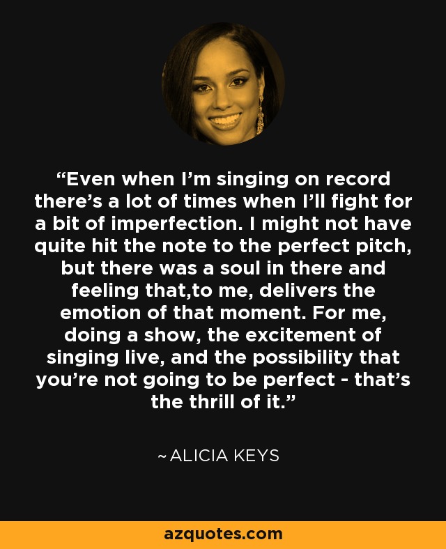 Even when I'm singing on record there's a lot of times when I'll fight for a bit of imperfection. I might not have quite hit the note to the perfect pitch, but there was a soul in there and feeling that,to me, delivers the emotion of that moment. For me, doing a show, the excitement of singing live, and the possibility that you're not going to be perfect - that's the thrill of it. - Alicia Keys