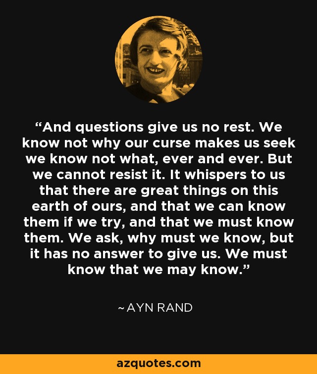 And questions give us no rest. We know not why our curse makes us seek we know not what, ever and ever. But we cannot resist it. It whispers to us that there are great things on this earth of ours, and that we can know them if we try, and that we must know them. We ask, why must we know, but it has no answer to give us. We must know that we may know. - Ayn Rand