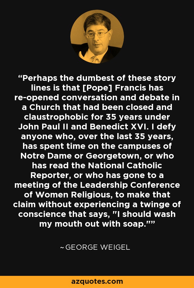 Perhaps the dumbest of these story lines is that [Pope] Francis has re-opened conversation and debate in a Church that had been closed and claustrophobic for 35 years under John Paul II and Benedict XVI. I defy anyone who, over the last 35 years, has spent time on the campuses of Notre Dame or Georgetown, or who has read the National Catholic Reporter, or who has gone to a meeting of the Leadership Conference of Women Religious, to make that claim without experiencing a twinge of conscience that says, 