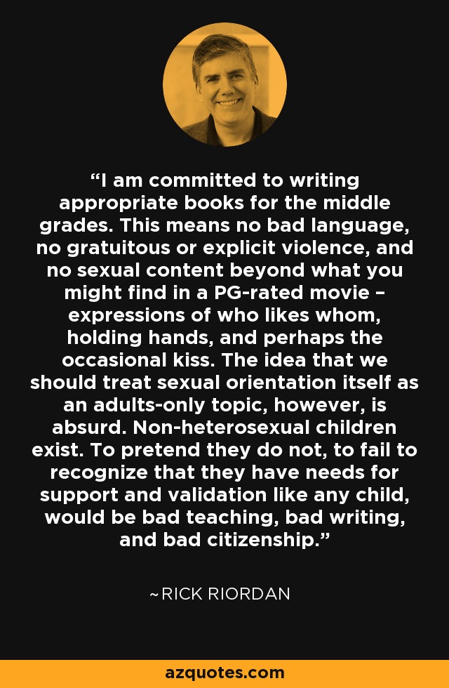 I am committed to writing appropriate books for the middle grades. This means no bad language, no gratuitous or explicit violence, and no sexual content beyond what you might find in a PG-rated movie – expressions of who likes whom, holding hands, and perhaps the occasional kiss. The idea that we should treat sexual orientation itself as an adults-only topic, however, is absurd. Non-heterosexual children exist. To pretend they do not, to fail to recognize that they have needs for support and validation like any child, would be bad teaching, bad writing, and bad citizenship. - Rick Riordan