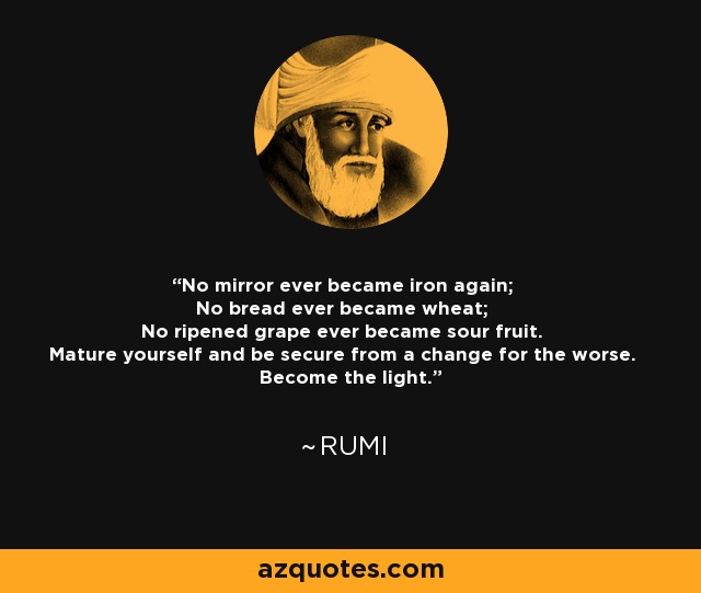 No mirror ever became iron again; No bread ever became wheat; No ripened grape ever became sour fruit. Mature yourself and be secure from a change for the worse. Become the light. - Rumi