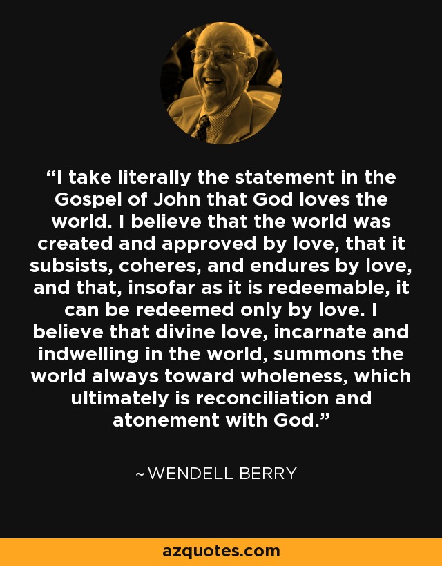 I take literally the statement in the Gospel of John that God loves the world. I believe that the world was created and approved by love, that it subsists, coheres, and endures by love, and that, insofar as it is redeemable, it can be redeemed only by love. I believe that divine love, incarnate and indwelling in the world, summons the world always toward wholeness, which ultimately is reconciliation and atonement with God. - Wendell Berry