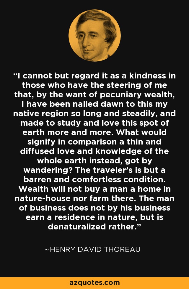 I cannot but regard it as a kindness in those who have the steering of me that, by the want of pecuniary wealth, I have been nailed dawn to this my native region so long and steadily, and made to study and love this spot of earth more and more. What would signify in comparison a thin and diffused love and knowledge of the whole earth instead, got by wandering? The traveler's is but a barren and comfortless condition. Wealth will not buy a man a home in nature-house nor farm there. The man of business does not by his business earn a residence in nature, but is denaturalized rather. - Henry David Thoreau