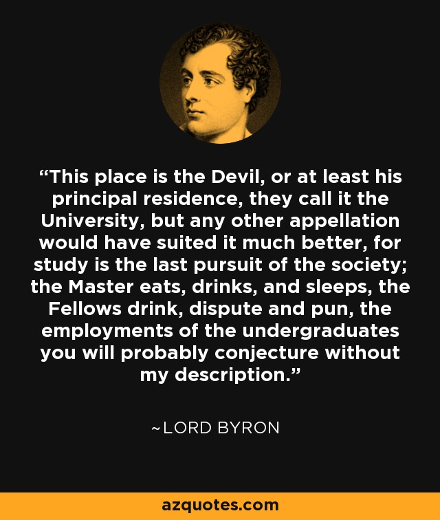 This place is the Devil, or at least his principal residence, they call it the University, but any other appellation would have suited it much better, for study is the last pursuit of the society; the Master eats, drinks, and sleeps, the Fellows drink, dispute and pun, the employments of the undergraduates you will probably conjecture without my description. - Lord Byron