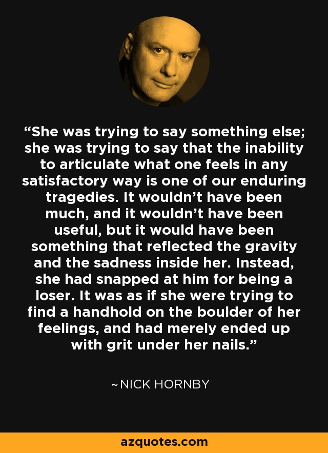 She was trying to say something else; she was trying to say that the inability to articulate what one feels in any satisfactory way is one of our enduring tragedies. It wouldn't have been much, and it wouldn't have been useful, but it would have been something that reflected the gravity and the sadness inside her. Instead, she had snapped at him for being a loser. It was as if she were trying to find a handhold on the boulder of her feelings, and had merely ended up with grit under her nails. - Nick Hornby