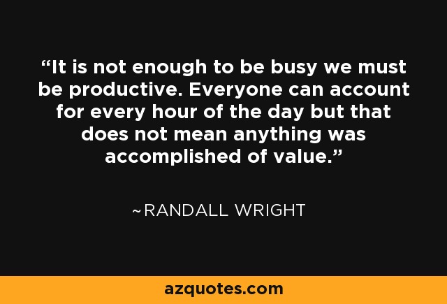 It is not enough to be busy we must be productive. Everyone can account for every hour of the day but that does not mean anything was accomplished of value. - Randall Wright