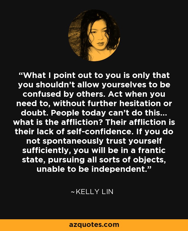 What I point out to you is only that you shouldn't allow yourselves to be confused by others. Act when you need to, without further hesitation or doubt. People today can't do this... what is the affliction? Their affliction is their lack of self-confidence. If you do not spontaneously trust yourself sufficiently, you will be in a frantic state, pursuing all sorts of objects, unable to be independent. - Kelly Lin