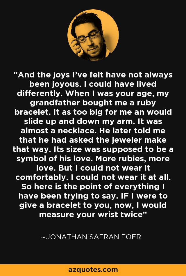 And the joys I've felt have not always been joyous. I could have lived differently. When I was your age, my grandfather bought me a ruby bracelet. It as too big for me an would slide up and down my arm. It was almost a necklace. He later told me that he had asked the jeweler make that way. Its size was supposed to be a symbol of his love. More rubies, more love. But I could not wear it comfortably. I could not wear it at all. So here is the point of everything I have been trying to say. IF I were to give a bracelet to you, now, I would measure your wrist twice - Jonathan Safran Foer