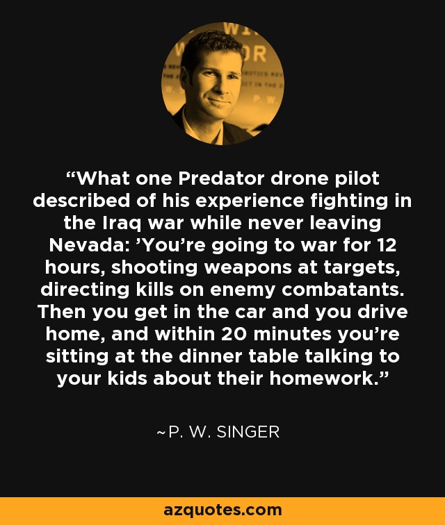 What one Predator drone pilot described of his experience fighting in the Iraq war while never leaving Nevada: 'You're going to war for 12 hours, shooting weapons at targets, directing kills on enemy combatants. Then you get in the car and you drive home, and within 20 minutes you're sitting at the dinner table talking to your kids about their homework.' - P. W. Singer