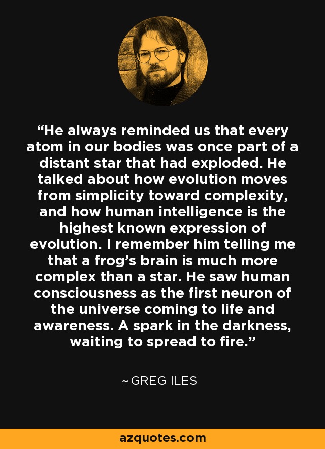 He always reminded us that every atom in our bodies was once part of a distant star that had exploded. He talked about how evolution moves from simplicity toward complexity, and how human intelligence is the highest known expression of evolution. I remember him telling me that a frog's brain is much more complex than a star. He saw human consciousness as the first neuron of the universe coming to life and awareness. A spark in the darkness, waiting to spread to fire. - Greg Iles