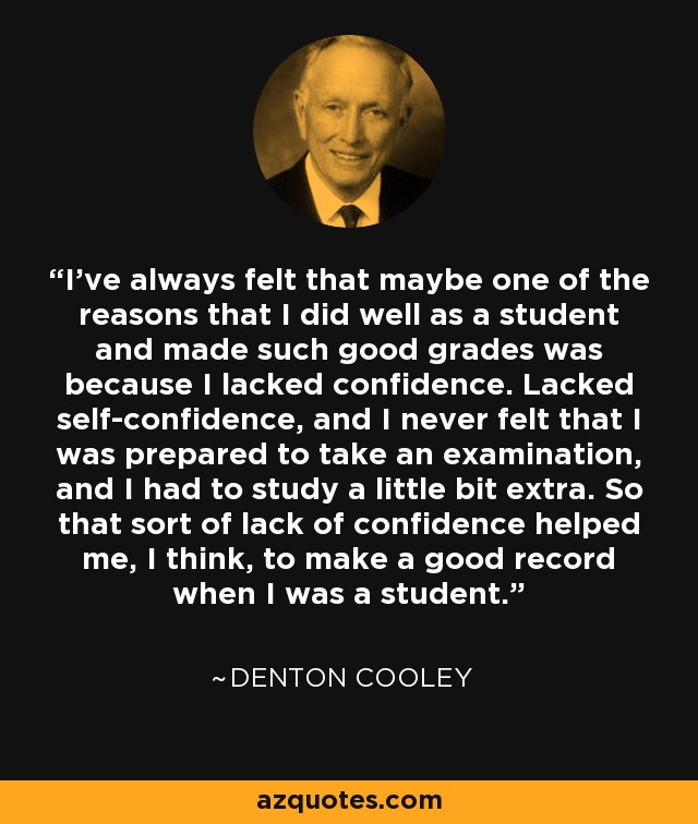 I've always felt that maybe one of the reasons that I did well as a student and made such good grades was because I lacked confidence. Lacked self-confidence, and I never felt that I was prepared to take an examination, and I had to study a little bit extra. So that sort of lack of confidence helped me, I think, to make a good record when I was a student. - Denton Cooley